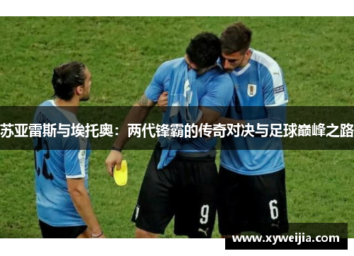 苏亚雷斯与埃托奥：两代锋霸的传奇对决与足球巅峰之路
