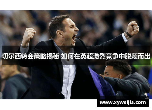 切尔西转会策略揭秘 如何在英超激烈竞争中脱颖而出