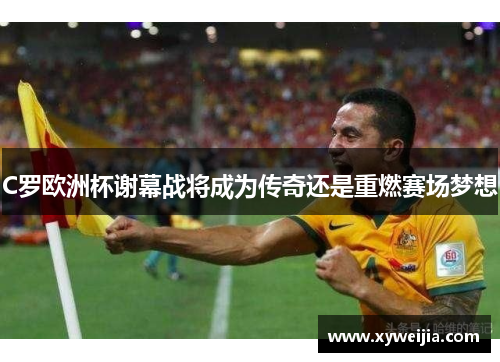 C罗欧洲杯谢幕战将成为传奇还是重燃赛场梦想