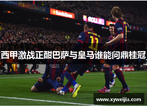 西甲激战正酣巴萨与皇马谁能问鼎桂冠