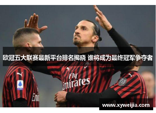 欧冠五大联赛最新平台排名揭晓 谁将成为最终冠军争夺者